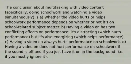 The conclusion about multitasking with video content (specifically, doing schoolwork and watching a video simultaneously) is a) Whether the video hurts or helps schoolwork performance depends on whether or not it's on school-related subject matter. b) Having a video on has two conflicting effects on performance: it's distracting (which hurts performance) but it's also energizing (which helps performance). c) Having a video on always hurts performance on schoolwork. d) Having a video on does not hurt performance on schoolwork if the sound is off and if you just have it on in the background (i.e., if you mostly ignore it).