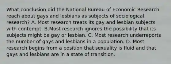 What conclusion did the National Bureau of Economic Research reach about gays and lesbians as subjects of sociological research? A. Most research treats its gay and lesbian subjects with contempt. B.Most research ignores the possibility that its subjects might be gay or lesbian. C. Most research underreports the number of gays and lesbians in a population. D. Most research begins from a position that sexuality is fluid and that gays and lesbians are in a state of transition.