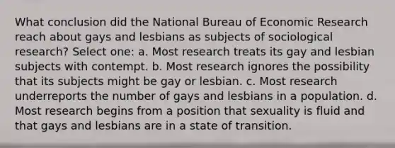 What conclusion did the National Bureau of Economic Research reach about gays and lesbians as subjects of sociological research? Select one: a. Most research treats its gay and lesbian subjects with contempt. b. Most research ignores the possibility that its subjects might be gay or lesbian. c. Most research underreports the number of gays and lesbians in a population. d. Most research begins from a position that sexuality is fluid and that gays and lesbians are in a state of transition.