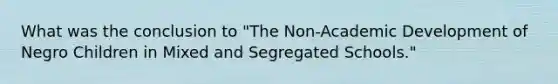 What was the conclusion to "The Non-Academic Development of Negro Children in Mixed and Segregated Schools."