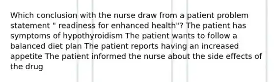 Which conclusion with the nurse draw from a patient problem statement " readiness for enhanced health"? The patient has symptoms of hypothyroidism The patient wants to follow a balanced diet plan The patient reports having an increased appetite The patient informed the nurse about the side effects of the drug