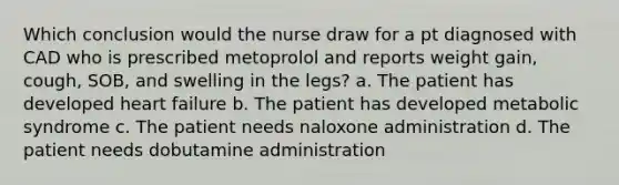 Which conclusion would the nurse draw for a pt diagnosed with CAD who is prescribed metoprolol and reports weight gain, cough, SOB, and swelling in the legs? a. The patient has developed heart failure b. The patient has developed metabolic syndrome c. The patient needs naloxone administration d. The patient needs dobutamine administration