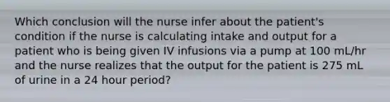 Which conclusion will the nurse infer about the patient's condition if the nurse is calculating intake and output for a patient who is being given IV infusions via a pump at 100 mL/hr and the nurse realizes that the output for the patient is 275 mL of urine in a 24 hour period?