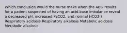 Which conclusion would the nurse make when the ABG results for a patient suspected of having an acid-base imbalance reveal a decreased pH, increased PaCO2, and normal HCO3-? Respiratory acidosis Respiratory alkalosis Metabolic acidosis Metabolic alkalosis