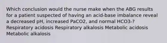 Which conclusion would the nurse make when the ABG results for a patient suspected of having an acid-base imbalance reveal a decreased pH, increased PaCO2, and normal HCO3-? Respiratory acidosis Respiratory alkalosis Metabolic acidosis Metabolic alkalosis