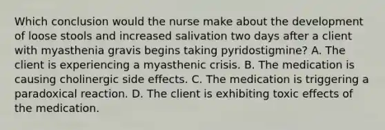 Which conclusion would the nurse make about the development of loose stools and increased salivation two days after a client with myasthenia gravis begins taking pyridostigmine? A. The client is experiencing a myasthenic crisis. B. The medication is causing cholinergic side effects. C. The medication is triggering a paradoxical reaction. D. The client is exhibiting toxic effects of the medication.