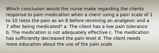 Which conclusion would the nurse make regarding the clients response to pain medication when a client using a pain scale of 1 to 10 rates the pain as an 8 before receiving an analgesic and a 7 after being medicated? a. The client has a low pain tolerance b. The medication is not adequately effective c. The medication has sufficiently decreased the pain level d. The client needs more education about the use of the pain scale