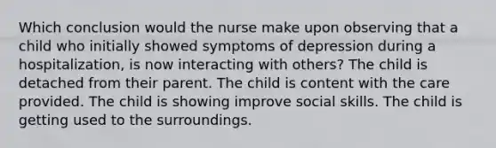 Which conclusion would the nurse make upon observing that a child who initially showed symptoms of depression during a hospitalization, is now interacting with others? The child is detached from their parent. The child is content with the care provided. The child is showing improve social skills. The child is getting used to the surroundings.