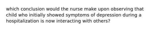 which conclusion would the nurse make upon observing that child who initially showed symptoms of depression during a hospitalization is now interacting with others?