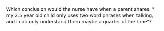 Which conclusion would the nurse have when a parent shares, " my 2.5 year old child only uses two-word phrases when talking, and I can only understand them maybe a quarter of the time"?