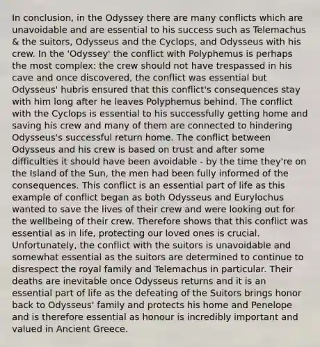 In conclusion, in the Odyssey there are many conflicts which are unavoidable and are essential to his success such as Telemachus & the suitors, Odysseus and the Cyclops, and Odysseus with his crew. In the 'Odyssey' the conflict with Polyphemus is perhaps the most complex: the crew should not have trespassed in his cave and once discovered, the conflict was essential but Odysseus' hubris ensured that this conflict's consequences stay with him long after he leaves Polyphemus behind. The conflict with the Cyclops is essential to his successfully getting home and saving his crew and many of them are connected to hindering Odysseus's successful return home. The conflict between Odysseus and his crew is based on trust and after some difficulties it should have been avoidable - by the time they're on the Island of the Sun, the men had been fully informed of the consequences. This conflict is an essential part of life as this example of conflict began as both Odysseus and Eurylochus wanted to save the lives of their crew and were looking out for the wellbeing of their crew. Therefore shows that this conflict was essential as in life, protecting our loved ones is crucial. Unfortunately, the conflict with the suitors is unavoidable and somewhat essential as the suitors are determined to continue to disrespect the royal family and Telemachus in particular. Their deaths are inevitable once Odysseus returns and it is an essential part of life as the defeating of the Suitors brings honor back to Odysseus' family and protects his home and Penelope and is therefore essential as honour is incredibly important and valued in Ancient Greece.