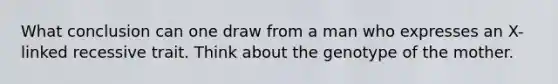 What conclusion can one draw from a man who expresses an X-linked recessive trait. Think about the genotype of the mother.