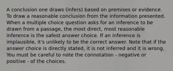 A conclusion one draws (infers) based on premises or evidence. To draw a reasonable conclusion from the information presented. When a multiple choice question asks for an inference to be drawn from a passage, the most direct, most reasonable inference is the safest answer choice. If an inference is implausible, it's unlikely to be the correct answer. Note that if the answer choice is directly stated, it is not inferred and it is wrong. You must be careful to note the connotation - negative or positive - of the choices.