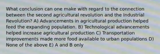 What conclusion can one make with regard to the connection between the second agricultural revolution and the Industrial Revolution? A) Advancements in agricultural production helped feed the expanding population. B) Technological advancements helped increase agricultural production C) Transportation improvements made more food available to urban populations D) None of the above E) A and B only