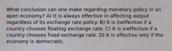 What conclusion can one make regarding monetary policy in an open economy? A) It is always effective in affecting output regardless of its exchange rate policy. B) It is ineffective if a country chooses floating exchange rate. C) It is ineffective if a country chooses fixed exchange rate. D) It is effective only if the economy is democratic.