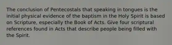 The conclusion of Pentecostals that speaking in tongues is the initial physical evidence of the baptism in the Holy Spirit is based on Scripture, especially the Book of Acts. Give four scriptural references found in Acts that describe people being filled with the Spirit.