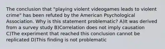 The conclusion that "playing violent videogames leads to violent crime" has been refuted by the American Psychological Association. Why is this statement problematic? A)It was derived from a survey study B)Correlation does not imply causation C)The experiment that reached this conclusion cannot be replicated D)This finding is not problematic