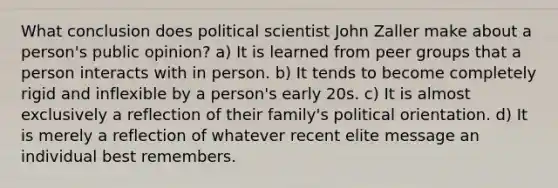 What conclusion does political scientist John Zaller make about a person's public opinion? a) It is learned from peer groups that a person interacts with in person. b) It tends to become completely rigid and inflexible by a person's early 20s. c) It is almost exclusively a reflection of their family's political orientation. d) It is merely a reflection of whatever recent elite message an individual best remembers.