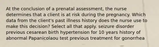 At the conclusion of a prenatal assessment, the nurse determines that a client is at risk during the pregnancy. Which data from the client's past illness history does the nurse use to make this decision? Select all that apply. seizure disorder previous cesarean birth hypertension for 10 years history of abnormal Papanicolaou test previous treatment for gonorrhea