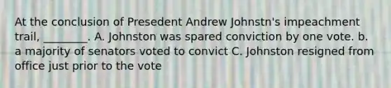 At the conclusion of Presedent Andrew Johnstn's impeachment trail, ________. A. Johnston was spared conviction by one vote. b. a majority of senators voted to convict C. Johnston resigned from office just prior to the vote