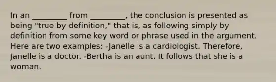 In an _________ from _________, the conclusion is presented as being "true by definition," that is, as following simply by definition from some key word or phrase used in the argument. Here are two examples: -Janelle is a cardiologist. Therefore, Janelle is a doctor. -Bertha is an aunt. It follows that she is a woman.