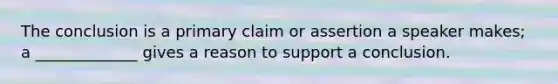 The conclusion is a primary claim or assertion a speaker makes; a _____________ gives a reason to support a conclusion.