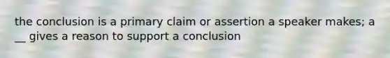 the conclusion is a primary claim or assertion a speaker makes; a __ gives a reason to support a conclusion