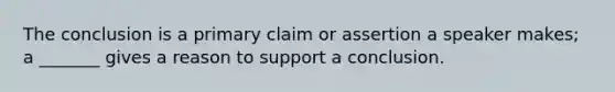 The conclusion is a primary claim or assertion a speaker makes; a _______ gives a reason to support a conclusion.