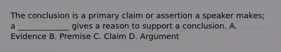 The conclusion is a primary claim or assertion a speaker makes; a _____________ gives a reason to support a conclusion. A. Evidence B. Premise C. Claim D. Argument