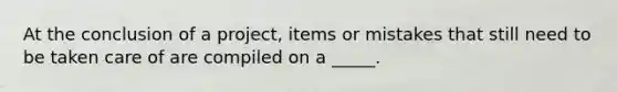 At the conclusion of a project, items or mistakes that still need to be taken care of are compiled on a _____.