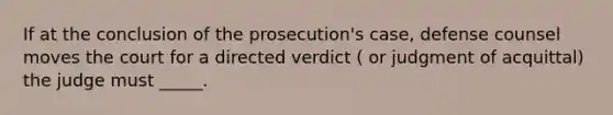 If at the conclusion of the prosecution's case, defense counsel moves the court for a directed verdict ( or judgment of acquittal) the judge must _____.