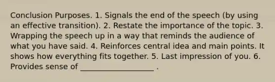 Conclusion Purposes. 1. Signals the end of the speech (by using an effective transition). 2. Restate the importance of the topic. 3. Wrapping the speech up in a way that reminds the audience of what you have said. 4. Reinforces central idea and main points. It shows how everything fits together. 5. Last impression of you. 6. Provides sense of ___________________ .