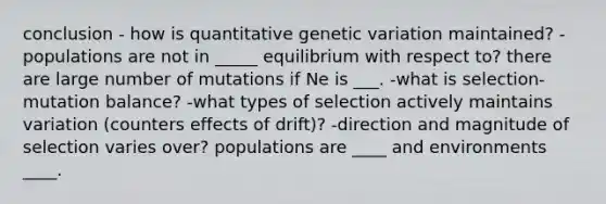 conclusion - how is quantitative genetic variation maintained? -populations are not in _____ equilibrium with respect to? there are large number of mutations if Ne is ___. -what is selection-mutation balance? -what types of selection actively maintains variation (counters effects of drift)? -direction and magnitude of selection varies over? populations are ____ and environments ____.