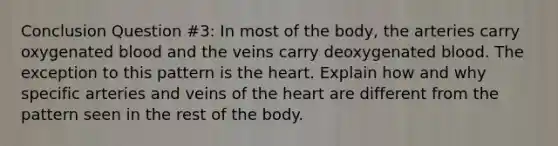 Conclusion Question #3: In most of the body, the arteries carry oxygenated blood and the veins carry deoxygenated blood. The exception to this pattern is the heart. Explain how and why specific arteries and veins of the heart are different from the pattern seen in the rest of the body.