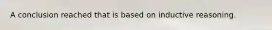 A conclusion reached that is based on inductive reasoning.