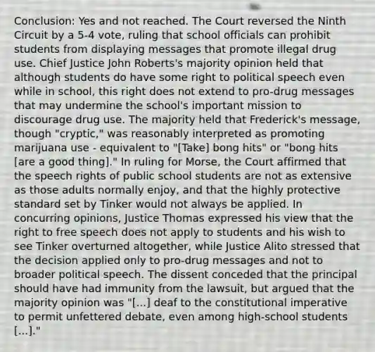 Conclusion: Yes and not reached. The Court reversed the Ninth Circuit by a 5-4 vote, ruling that school officials can prohibit students from displaying messages that promote illegal drug use. Chief Justice John Roberts's majority opinion held that although students do have some right to political speech even while in school, this right does not extend to pro-drug messages that may undermine the school's important mission to discourage drug use. The majority held that Frederick's message, though "cryptic," was reasonably interpreted as promoting marijuana use - equivalent to "[Take] bong hits" or "bong hits [are a good thing]." In ruling for Morse, the Court affirmed that the speech rights of public school students are not as extensive as those adults normally enjoy, and that the highly protective standard set by Tinker would not always be applied. In concurring opinions, Justice Thomas expressed his view that the right to free speech does not apply to students and his wish to see Tinker overturned altogether, while Justice Alito stressed that the decision applied only to pro-drug messages and not to broader political speech. The dissent conceded that the principal should have had immunity from the lawsuit, but argued that the majority opinion was "[...] deaf to the constitutional imperative to permit unfettered debate, even among high-school students [...]."