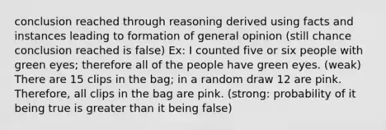 conclusion reached through reasoning derived using facts and instances leading to formation of general opinion (still chance conclusion reached is false) Ex: I counted five or six people with green eyes; therefore all of the people have green eyes. (weak) There are 15 clips in the bag; in a random draw 12 are pink. Therefore, all clips in the bag are pink. (strong: probability of it being true is greater than it being false)