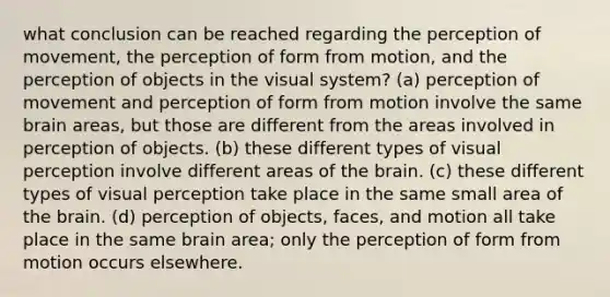 what conclusion can be reached regarding the perception of movement, the perception of form from motion, and the perception of objects in the visual system? (a) perception of movement and perception of form from motion involve the same brain areas, but those are different from the areas involved in perception of objects. (b) these different types of visual perception involve different areas of the brain. (c) these different types of visual perception take place in the same small area of the brain. (d) perception of objects, faces, and motion all take place in the same brain area; only the perception of form from motion occurs elsewhere.