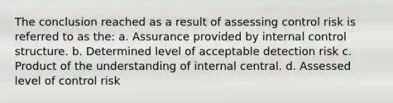 The conclusion reached as a result of assessing control risk is referred to as the: a. Assurance provided by internal control structure. b. Determined level of acceptable detection risk c. Product of the understanding of internal central. d. Assessed level of control risk