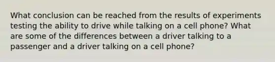 What conclusion can be reached from the results of experiments testing the ability to drive while talking on a cell phone? What are some of the differences between a driver talking to a passenger and a driver talking on a cell phone?