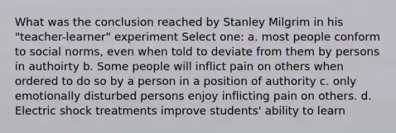 What was the conclusion reached by Stanley Milgrim in his "teacher-learner" experiment Select one: a. most people conform to social norms, even when told to deviate from them by persons in authoirty b. Some people will inflict pain on others when ordered to do so by a person in a position of authority c. only emotionally disturbed persons enjoy inflicting pain on others. d. Electric shock treatments improve students' ability to learn