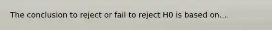 The conclusion to reject or fail to reject H0 is based on....