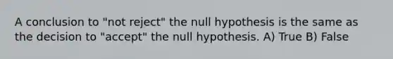 A conclusion to "not reject" the null hypothesis is the same as the decision to "accept" the null hypothesis. A) True B) False