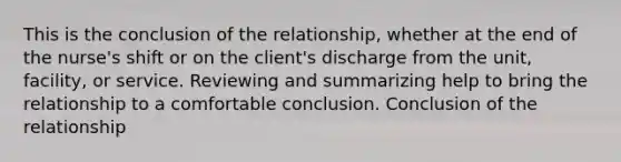 This is the conclusion of the relationship, whether at the end of the nurse's shift or on the client's discharge from the unit, facility, or service. Reviewing and summarizing help to bring the relationship to a comfortable conclusion. Conclusion of the relationship