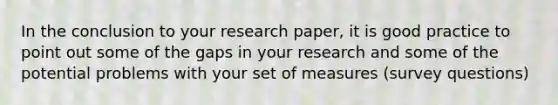 In the conclusion to your research paper, it is good practice to point out some of the gaps in your research and some of the potential problems with your set of measures (survey questions)