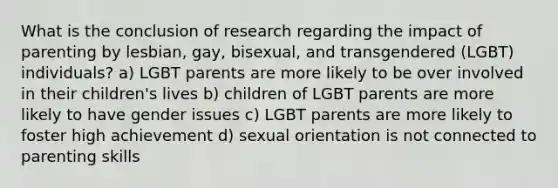 What is the conclusion of research regarding the impact of parenting by lesbian, gay, bisexual, and transgendered (LGBT) individuals? a) LGBT parents are more likely to be over involved in their children's lives b) children of LGBT parents are more likely to have gender issues c) LGBT parents are more likely to foster high achievement d) sexual orientation is not connected to parenting skills