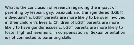 What is the conclusion of research regarding the impact of parenting by lesbian, gay, bisexual, and transgendered (LGBT) individuals? a. LGBT parents are more likely to be over involved in their children's lives b. Children of LGBT parents are more likely to have gender issues c. LGBT parents are more likely to foster high achievement, in compensation d. Sexual orientation is not connected to parenting skills