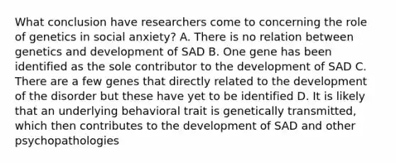 What conclusion have researchers come to concerning the role of genetics in social anxiety? A. There is no relation between genetics and development of SAD B. One gene has been identified as the sole contributor to the development of SAD C. There are a few genes that directly related to the development of the disorder but these have yet to be identified D. It is likely that an underlying behavioral trait is genetically transmitted, which then contributes to the development of SAD and other psychopathologies