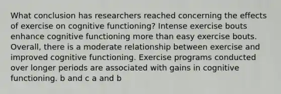 What conclusion has researchers reached concerning the effects of exercise on cognitive functioning? Intense exercise bouts enhance cognitive functioning more than easy exercise bouts. Overall, there is a moderate relationship between exercise and improved cognitive functioning. Exercise programs conducted over longer periods are associated with gains in cognitive functioning. b and c a and b