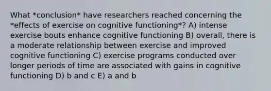 What *conclusion* have researchers reached concerning the *effects of exercise on cognitive functioning*? A) intense exercise bouts enhance cognitive functioning B) overall, there is a moderate relationship between exercise and improved cognitive functioning C) exercise programs conducted over longer periods of time are associated with gains in cognitive functioning D) b and c E) a and b